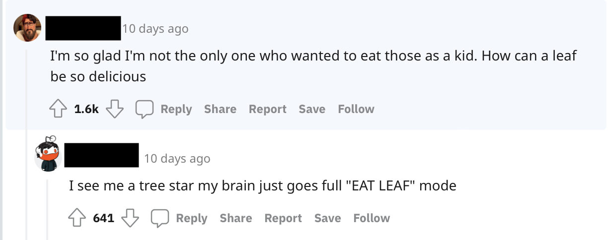 A: I'm so glad I'm not the only one who wanted to eat those as a kid. How can a leaf be so delicious. / B: I see me a tree star my brain just goes full "EAT LEAF" mode.